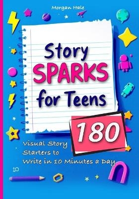 Story Sparks for Teens 180 Visual Story Starters to Write in 10 Minutes a Day - Morgan Hale