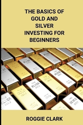 The Basics of Gold and Silver Investing For Beginners - Roggie Clark, Raj Clark
