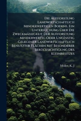 Die Aufforstung Landwirtschaftlich Minderwertigen Bodens. Ein Untersuchung &Uuml;ber Die Zweckm&auml;ssigkeit Der Aufforstung Minderwertig Oder Ung&iuml;nstig Gelegener Landwirtschaftlich Benutzter Fl&auml;chen Mit Besonderer Ber&uuml;cksichtigung Des Kleinbesitzes - M&ouml;ller K J