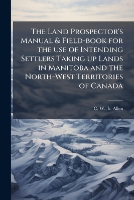 The Land Prospector's Manual & Field-book for the use of Intending Settlers Taking up Lands in Manitoba and the North-West Territories of Canada