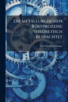 Die metallurgischen R&ouml;stprozesse theoretisch betrachtet - Carl Friedrich Plattner