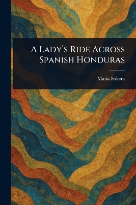 A Lady's Ride Across Spanish Honduras - Maria Soltera