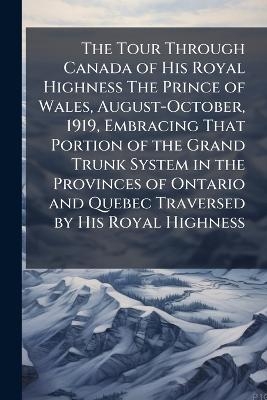 The Tour Through Canada of His Royal Highness The Prince of Wales, August-October, 1919, Embracing That Portion of the Grand Trunk System in the Provinces of Ontario and Quebec Traversed by His Royal Highness