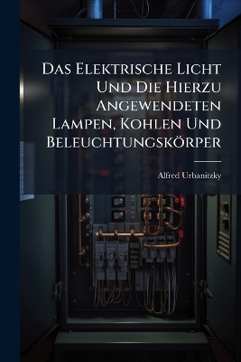 Das Elektrische Licht Und Die Hierzu Angewendeten Lampen, Kohlen Und Beleuchtungsk&ouml;rper - Alfred Urbanitzky