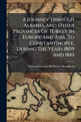 A Journey Through Albania And Other Provinces Of Turkey In Europe And Asia, To Constantinople, During The Years 1809 And 1810