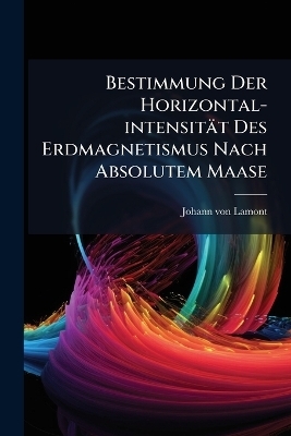 Bestimmung Der Horizontal-intensit&auml;t Des Erdmagnetismus Nach Absolutem Maase - Johann Von Lamont