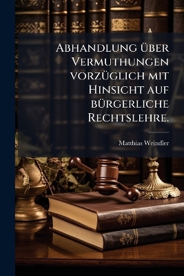 Abhandlung &uuml;ber Vermuthungen vorz&uuml;glich mit Hinsicht auf b&uuml;rgerliche Rechtslehre. - Matthias Weindler
