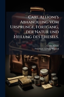 Carl Allioni's Abhandlung vom Ursprunge, Fortgang, der Natur und Heilung des Friesels.
