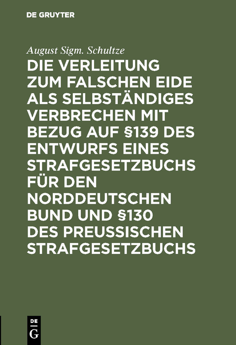 Die Verleitung zum falschen Eide als selbständiges Verbrechen mit Bezug auf §139 des Entwurfs eines Strafgesetzbuchs für den Norddeutschen Bund und §130 des Preussischen Strafgesetzbuchs - August Sigm. Schultze