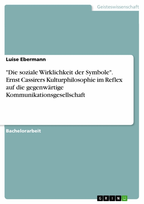 'Die soziale Wirklichkeit der Symbole'. Ernst Cassirers Kulturphilosophie im Reflex auf die gegenw&auml;rtige Kommunikationsgesellschaft -  Luise Ebermann