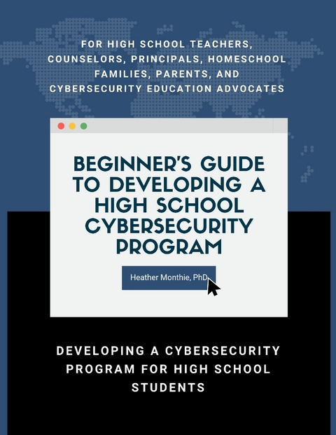 Beginner's Guide to Developing a High School Cybersecurity Program - For High School Teachers, Counselors, Principals, Homeschool Families, Parents and Cybersecurity Education Advocates -  Developing a Cybersecurity Program for High School Students -  PhD Heather Monthie