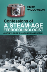 Confessions of A Steam-Age Ferroequinologist - Keith Widdowson