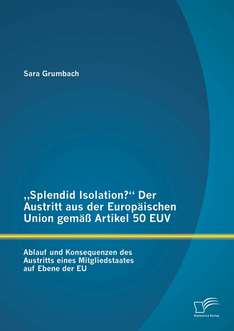 'Splendid Isolation?' Der Austritt aus der Europ&auml;ischen Union gem&auml;&szlig; Artikel 50 EUV. Ablauf und Konsequenzen des Austritts eines Mitgliedstaates auf Ebene der EU -  Sara Grumbach