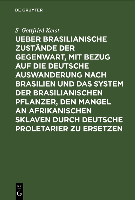 Ueber Brasilianische Zust&auml;nde der Gegenwart, mit Bezug auf die deutsche Auswanderung nach Brasilien und das System der brasilianischen Pflanzer, den Mangel an afrikanischen Sklaven durch deutsche Proletarier zu ersetzen - S. Gottfried Kerst