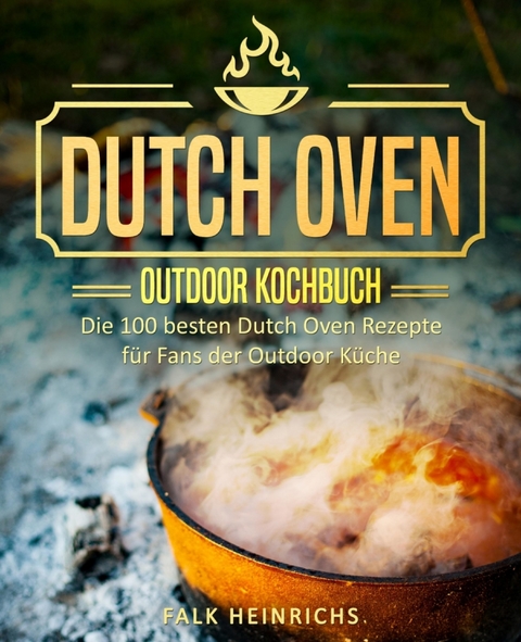 Dutch Oven &ndash; Das Outdoor Kochbuch: Die 100 besten Dutch Oven Rezepte f&uuml;r Fans der Outdoor K&uuml;che - Falk Heinrichs