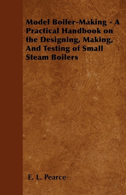Model Boiler-Making - A Practical Handbook on the Designing, Making, And Testing of Small Steam Boilers -  E. L. Pearce