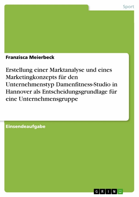 Erstellung einer Marktanalyse und eines Marketingkonzepts f&uuml;r den Unternehmenstyp Damenfitness-Studio in Hannover als Entscheidungsgrundlage f&uuml;r eine Unternehmensgruppe - Franzisca Meierbeck