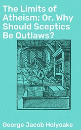 The Limits of Atheism; Or, Why Should Sceptics Be Outlaws? - George Jacob Holyoake