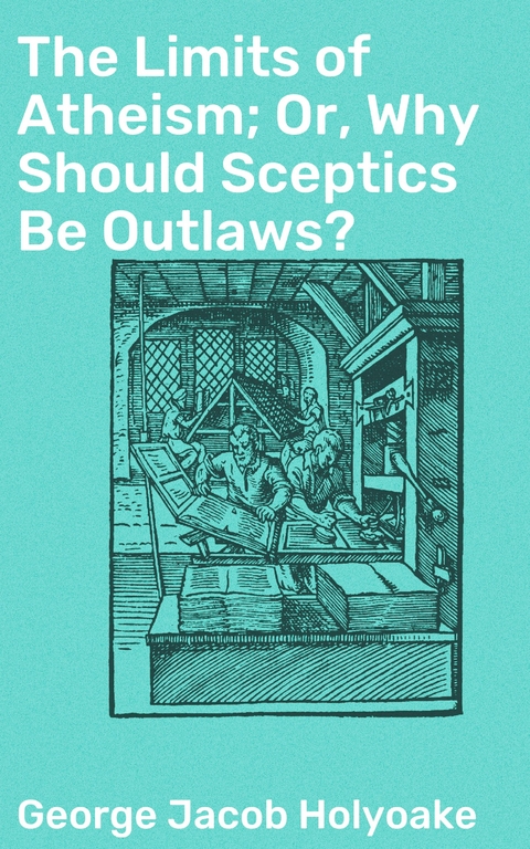 The Limits of Atheism; Or, Why Should Sceptics Be Outlaws? - George Jacob Holyoake