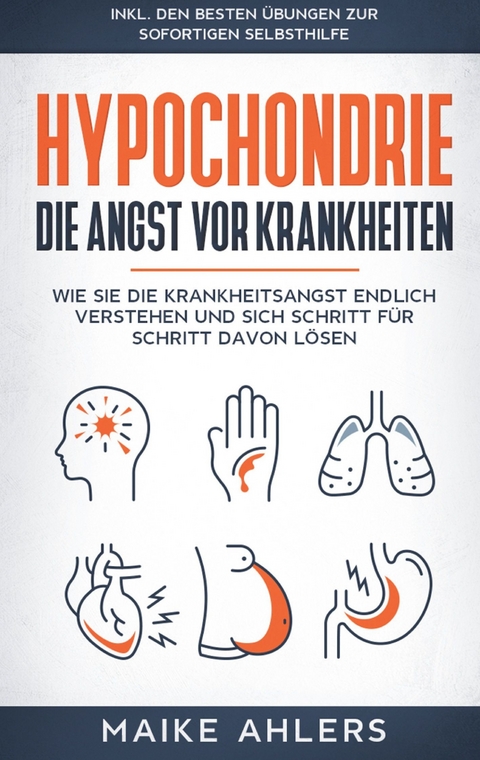 Hypochondrie, die Angst vor Krankheiten: Wie Sie die Krankheitsangst endlich verstehen und sich Schritt f&uuml;r Schritt davon l&ouml;sen - inkl. den besten &Uuml;bungen zur sofortigen Selbsthilfe - Maike Ahlers