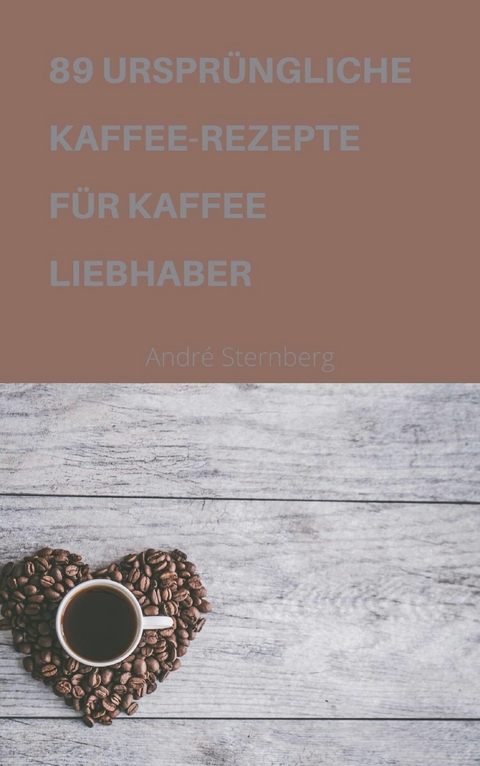 89 URSPRÜNGLICHE KAFFEE-REZEPTE FÜR KAFFEELIEBHABER - Andre Sternberg