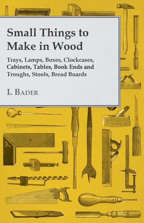Small Things to Make in Wood - Trays, Lamps, Boxes, Clockcases, Cabinets, Tables, Book Ends and Troughs, Stools, Bread Boards Etc - I. Bader