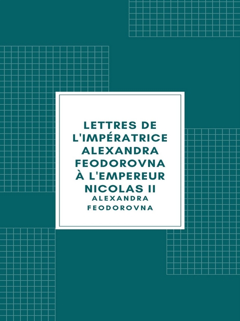 Lettres de l'imp&eacute;ratrice Alexandra Feodorovna &agrave; l'empereur Nicolas II - Alexandra Feodorovna