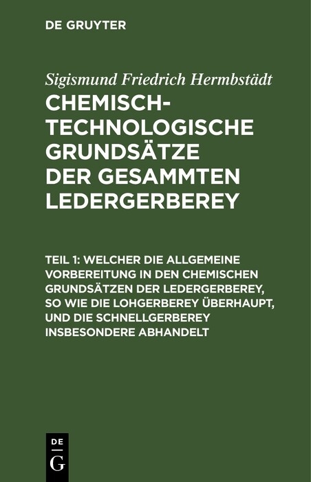 Welcher die allgemeine Vorbereitung in den chemischen Grunds&auml;tzen der Ledergerberey, so wie die Lohgerberey &uuml;berhaupt, und die Schnellgerberey insbesondere abhandelt - Sigismund Friedrich Hermbst&auml;dt