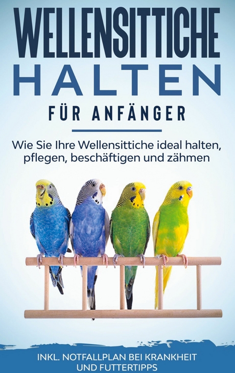 Wellensittiche halten f&uuml;r Anf&auml;nger: Wie Sie Ihre Wellensittiche ideal halten, pflegen, besch&auml;ftigen und z&auml;hmen - inkl. Notfallplan bei Krankheit und Futtertipps - Judith Seifert