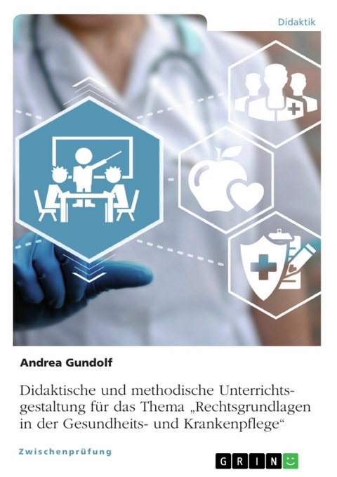 Didaktische und methodische Unterrichtsgestaltung f&uuml;r das Thema &bdquo;Rechtsgrundlagen in der Gesundheits- und Krankenpflege&ldquo; - Andrea Gundolf