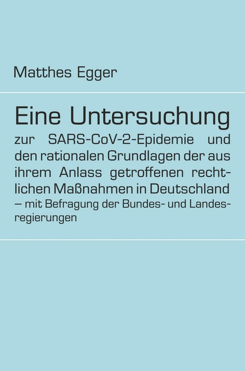 Eine Untersuchung zur SARS-CoV-2-Epidemie und den rationalen Grundlagen der aus ihrem Anlass getroffenen rechtlichen Ma&szlig;nahmen in Deutschland - mit Befragung der Bundes- und Landesregierungen -  Matthes Egger
