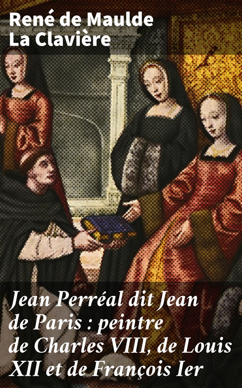Jean Perr&eacute;al dit Jean de Paris : peintre de Charles VIII, de Louis XII et de Fran&ccedil;ois Ier - Ren&eacute; de Maulde la Clavi&egrave;re