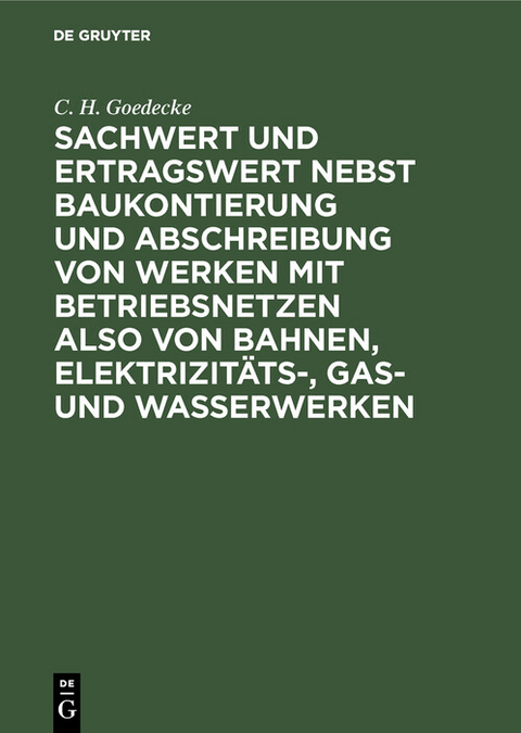 Sachwert und Ertragswert nebst Baukontierung und Abschreibung von Werken mit Betriebsnetzen also von Bahnen, Elektrizit&auml;ts-, Gas- und Wasserwerken - C. H. Goedecke