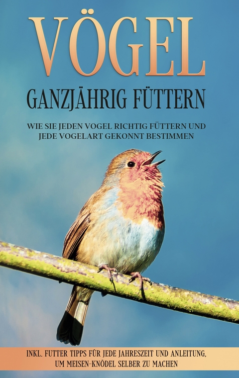 V&ouml;gel ganzj&auml;hrig f&uuml;ttern: Wie Sie jeden Vogel richtig f&uuml;ttern und jede Vogelart gekonnt bestimmen - inkl. Futter Tipps f&uuml;r jede Jahreszeit und Anleitung, um Meisen-Kn&ouml;del selber zu machen - Martin Gustmann
