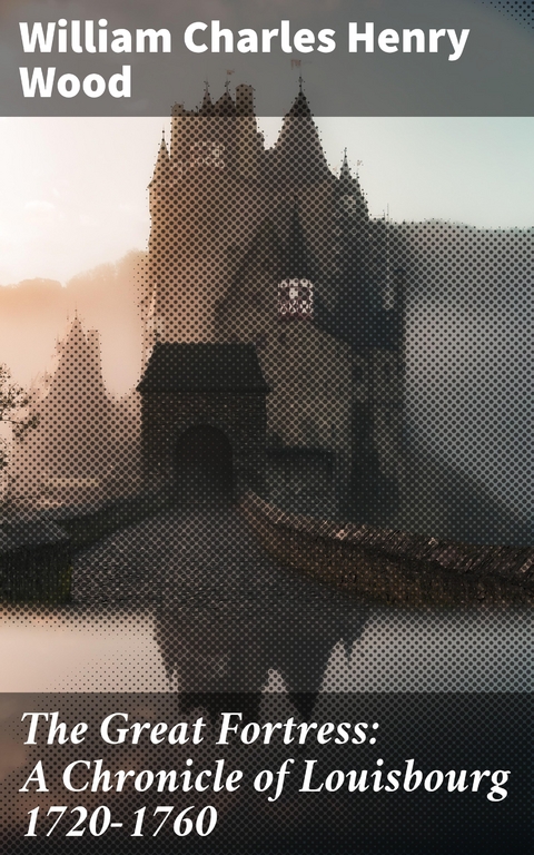 The Great Fortress: A Chronicle of Louisbourg 1720-1760 - William Charles Henry Wood