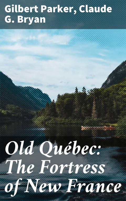 Old Qu&eacute;bec: The Fortress of New France - Gilbert Parker, Claude G. Bryan