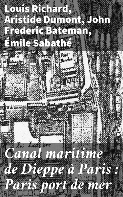 Canal maritime de Dieppe &agrave; Paris : Paris port de mer - Louis Richard, Aristide Dumont, John Frederic Bateman, &Eacute;mile Sabath&eacute;
