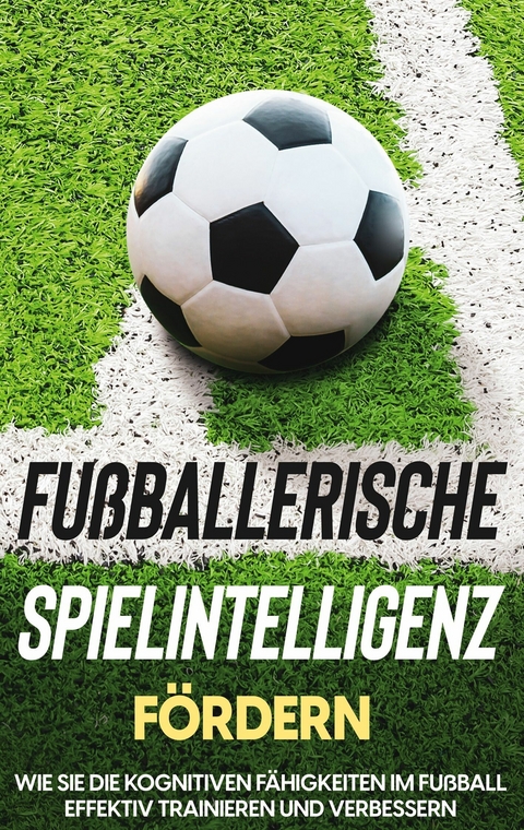 Fu&szlig;ballerische Spielintelligenz f&ouml;rdern: Wie Sie die kognitiven F&auml;higkeiten im Fu&szlig;ball effektiv trainieren und verbessern - Fritz Stenzel