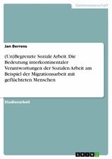 (Un)Begrenzte Soziale Arbeit. Die Bedeutung interkontinentaler Verantwortungen der Sozialen Arbeit am Beispiel der Migrationsarbeit mit gefl&uuml;chteten Menschen - Jan Berrens