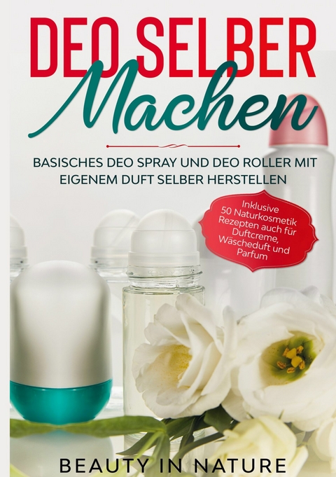 Deo selber machen: Basisches Deo Spray und Deo Roller mit eigenem Duft selber herstellen - Inklusive 50 Naturkosmetik Rezepten auch f&uuml;r Duftcreme, W&auml;scheduft und Parfum - Beauty in Nature