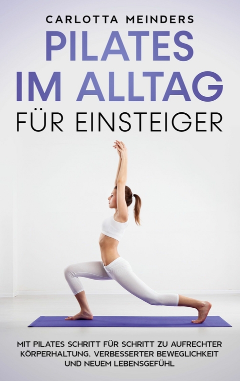 Pilates im Alltag f&uuml;r Einsteiger: Mit Pilates Schritt f&uuml;r Schritt zu aufrechter K&ouml;rperhaltung, verbesserter Beweglichkeit und neuem Lebensgef&uuml;hl - Carlotta Meinders