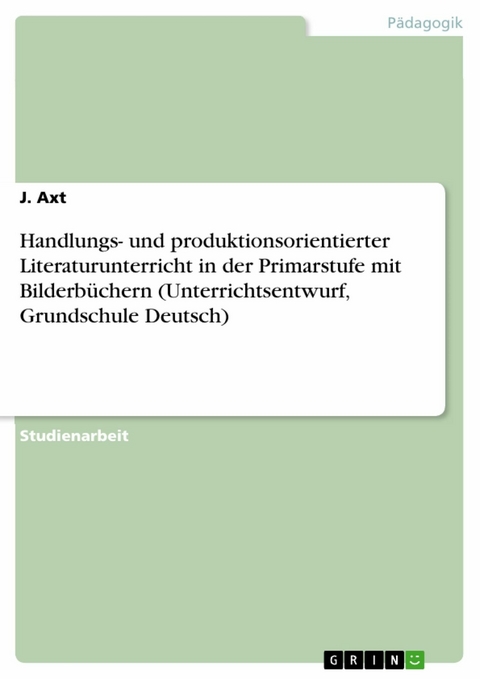 Handlungs- und produktionsorientierter Literaturunterricht in der Primarstufe mit Bilderb&uuml;chern (Unterrichtsentwurf, Grundschule Deutsch) - J. Axt