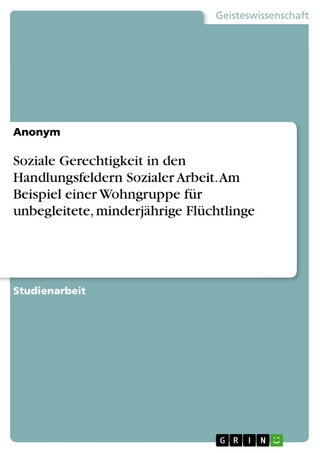 Soziale Gerechtigkeit in den Handlungsfeldern Sozialer Arbeit. Am Beispiel einer Wohngruppe für unbegleitete, minderjährige Flüchtlinge