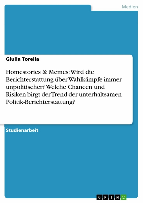 Homestories & Memes: Wird die Berichterstattung &uuml;ber Wahlk&auml;mpfe immer unpolitischer? Welche Chancen und Risiken birgt der Trend der unterhaltsamen Politik-Berichterstattung? - Giulia Torella