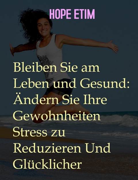 Bleiben Sie am Leben und Gesund: Ändern Sie Ihre Gewohnheiten Stress zu Reduzieren Und Glücklicher - Hope Etim