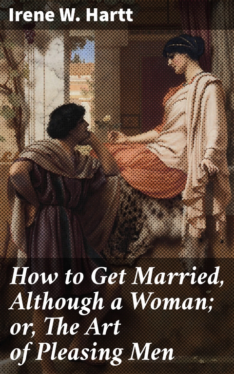 How to Get Married, Although a Woman; or, The Art of Pleasing Men - Irene W. Hartt