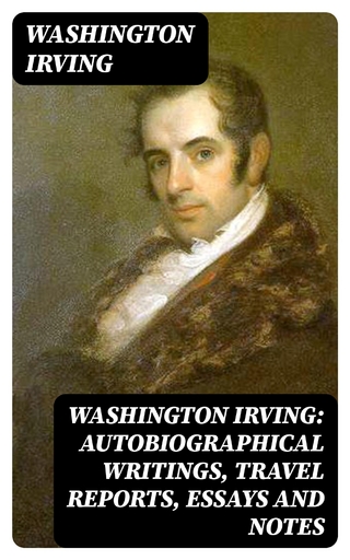 Washington Irving: Autobiographical Writings, Travel Reports, Essays and Notes