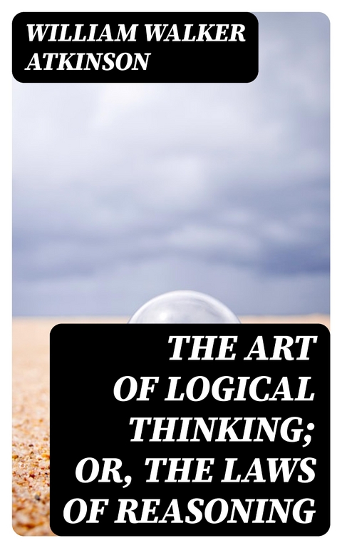 The Art of Logical Thinking; Or, The Laws of Reasoning - William Walker Atkinson