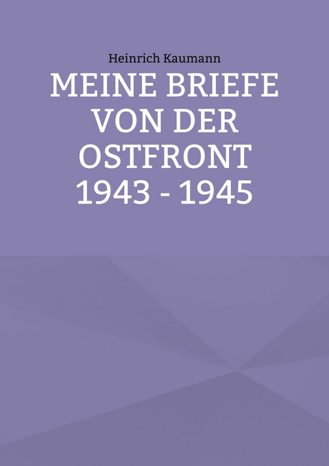 Meine Briefe von der Ostfront 1943 - 1945 - Heinrich Kaumann