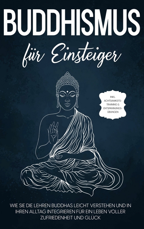Buddhismus f&uuml;r Einsteiger: Wie Sie die Lehren Buddhas leicht verstehen und in Ihren Alltag integrieren f&uuml;r ein Leben voller Zufriedenheit und Gl&uuml;ck - inkl. Achtsamkeitstraining & Entspannungs&uuml;bungen - Bj&ouml;rn Wendland